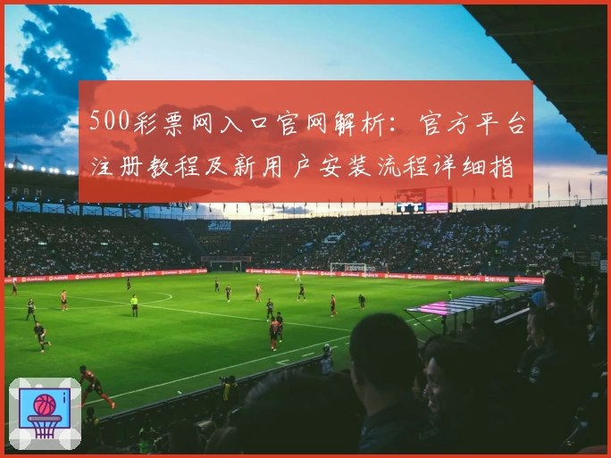 500彩票网入口官网解析：官方平台注册教程及新用户安装流程详细指南