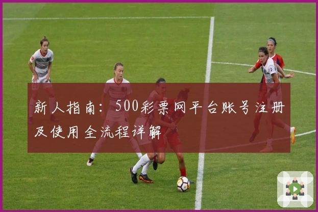 新人指南:500彩票网平台账号注册及使用全流程详解