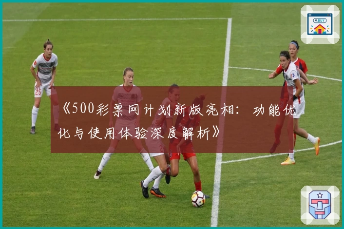 《500彩票网计划新版亮相：功能优化与使用体验深度解析》
