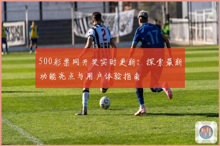500彩票网开奖实时更新:探索最新功能亮点与用户体验指南