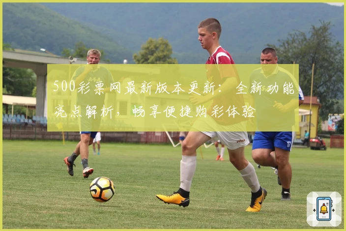 500彩票网最新版本更新：全新功能亮点解析，畅享便捷购彩体验