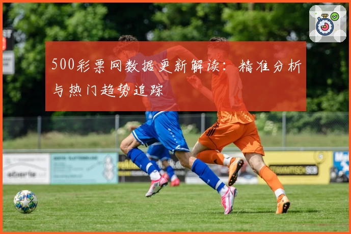 500彩票网数据更新解读：精准分析与热门趋势追踪
