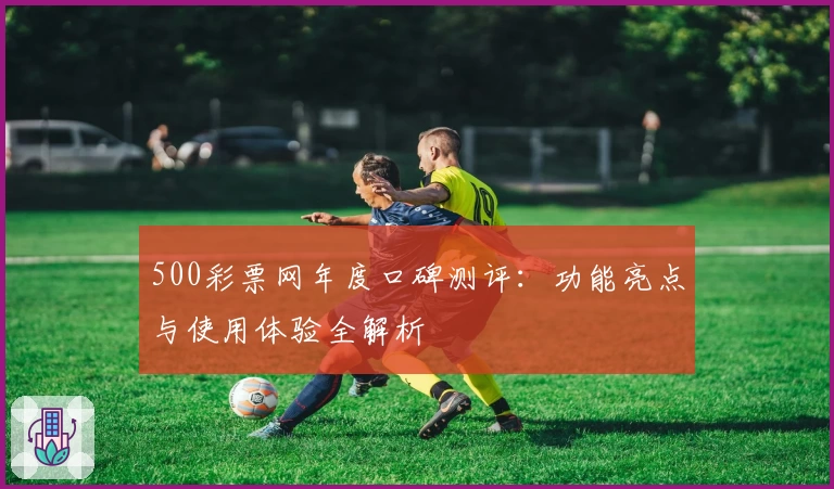 500彩票网年度口碑测评：功能亮点与使用体验全解析