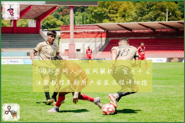 500彩票网入口官网解析:官方平台注册教程及新用户安装流程详细指南
