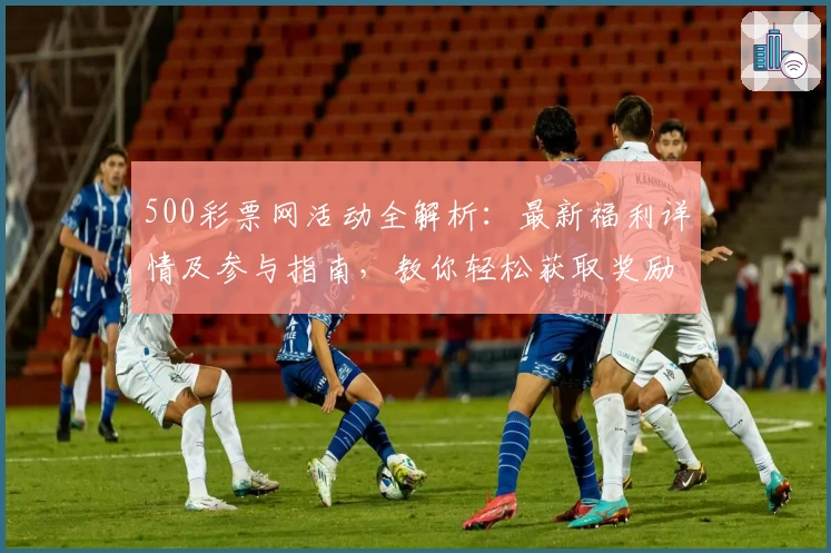 500彩票网活动全解析：最新福利详情及参与指南，教你轻松获取奖励