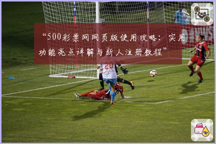 “500彩票网网页版使用攻略：实用功能亮点详解与新人注册教程”