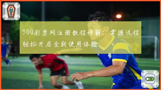 500彩票网注册教程详解：掌握流程轻松开启全新使用体验