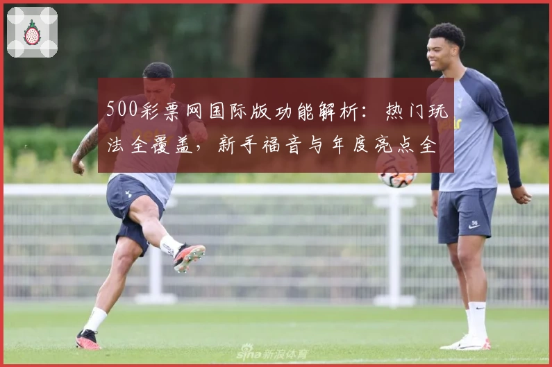 500彩票网国际版功能解析：热门玩法全覆盖，新手福音与年度亮点全面盘点