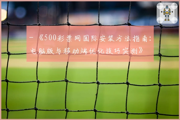 - 《500彩票网国际安装方法指南：电脑版与移动端优化技巧实测》