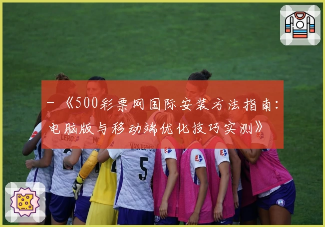 - 《500彩票网国际安装方法指南：电脑版与移动端优化技巧实测》