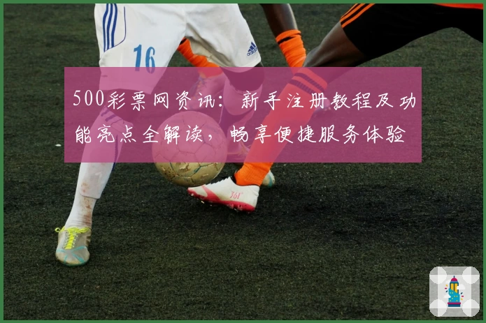 500彩票网资讯:新手注册教程及功能亮点全解读,畅享便捷服务体验