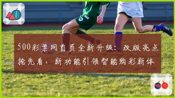 500彩票网首页全新升级：改版亮点抢先看，新功能引领智能购彩新体验