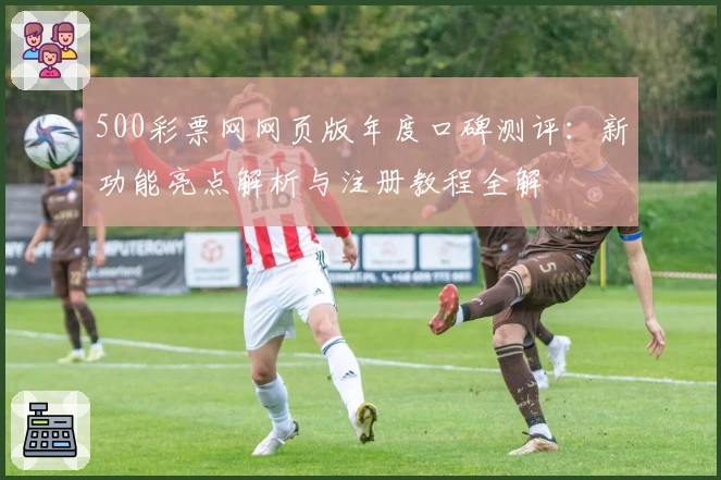500彩票网网页版年度口碑测评：新功能亮点解析与注册教程全解