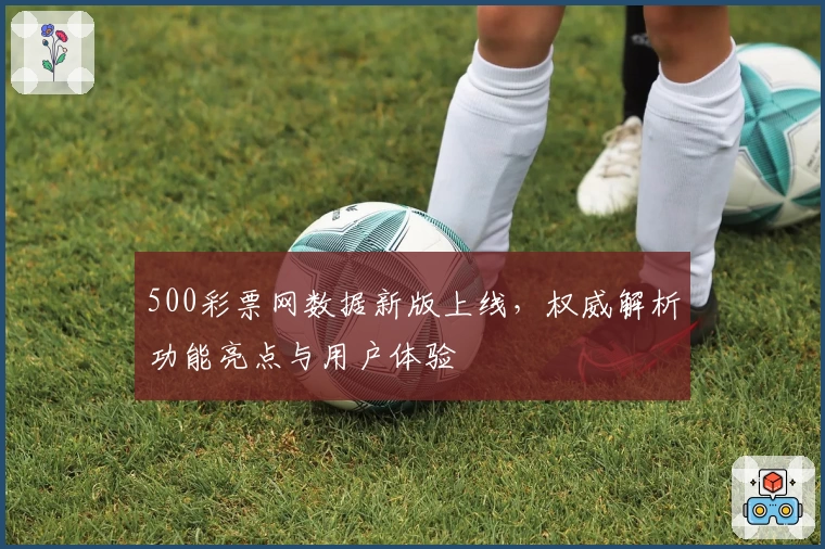 500彩票网数据新版上线，权威解析功能亮点与用户体验